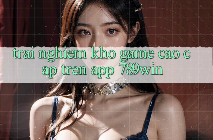 Trải nghiệm Kho Game Cao cấp Trên App 789win