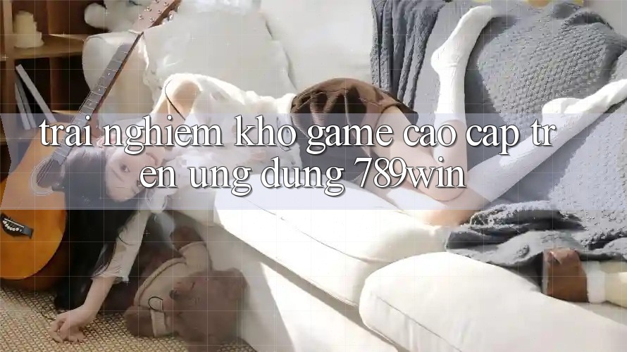 Trải nghiệm Kho Game Cao cấp Trên Ứng Dụng 789win