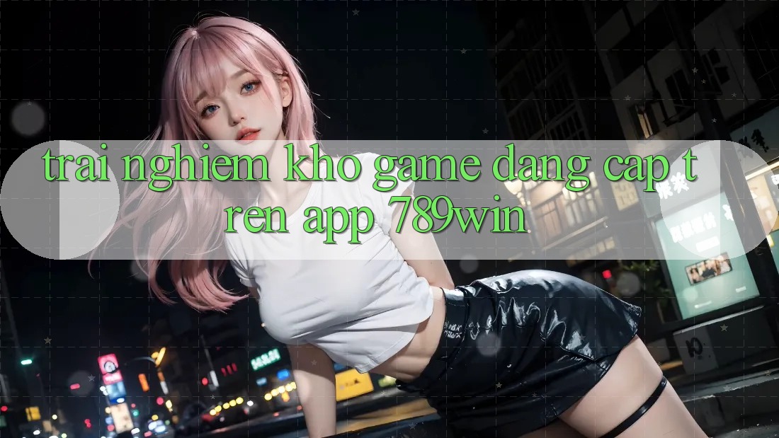 Trải nghiệm Kho Game Đẳng Cấp Trên App 789win