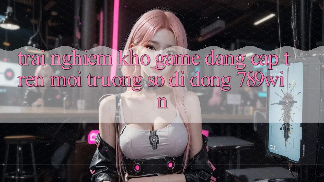 Trải nghiệm Kho Game Đẳng Cấp Trên Môi trường số di động 789win