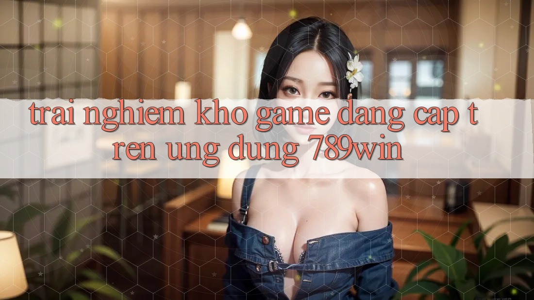 Trải nghiệm Kho Game Đẳng Cấp Trên Ứng Dụng 789win