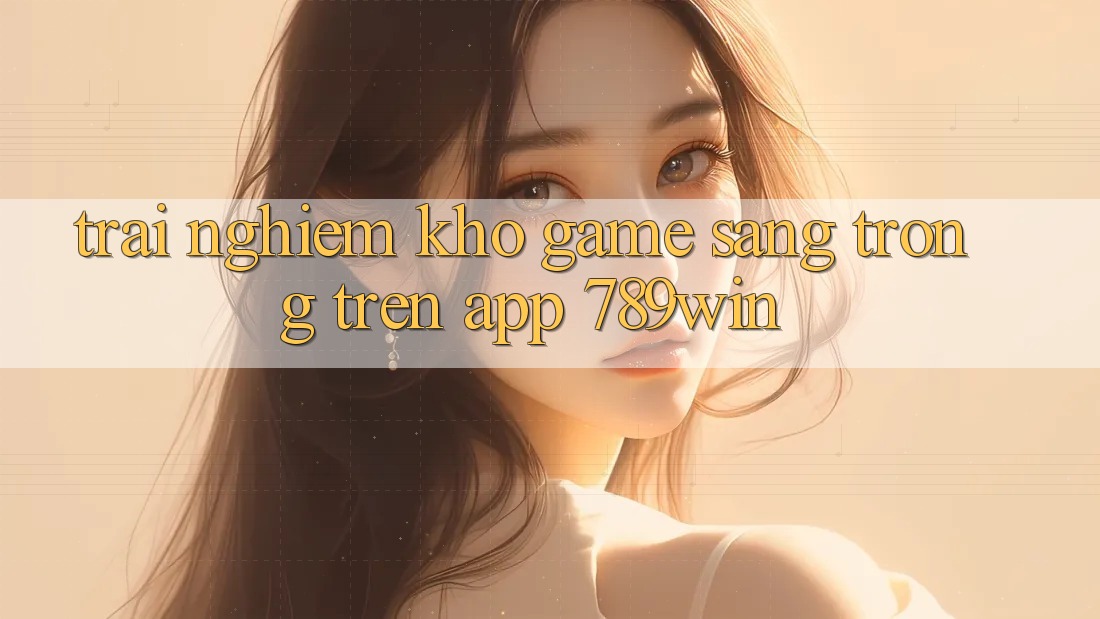 Trải nghiệm Kho Game Sang trọng Trên App 789win
