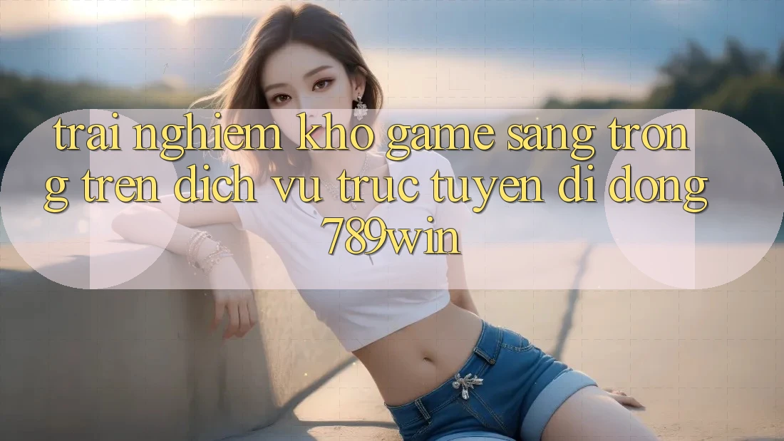 Trải nghiệm Kho Game Sang trọng Trên Dịch vụ trực tuyến di động 789win