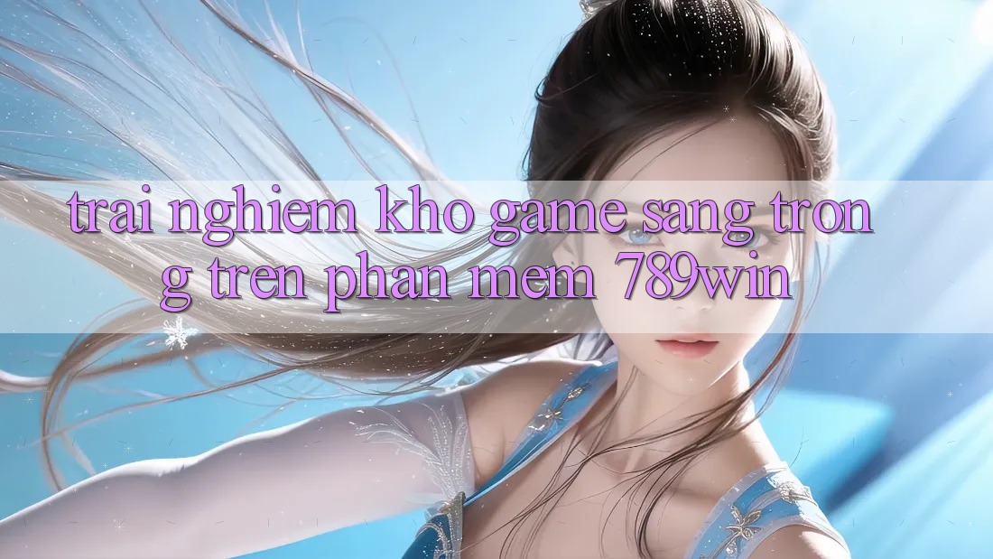 Trải nghiệm Kho Game Sang trọng Trên Phần mềm 789win