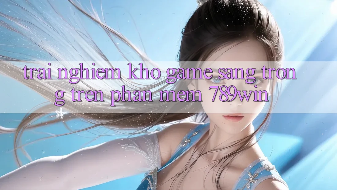 Trải nghiệm Kho Game Sang trọng Trên Phần mềm 789win