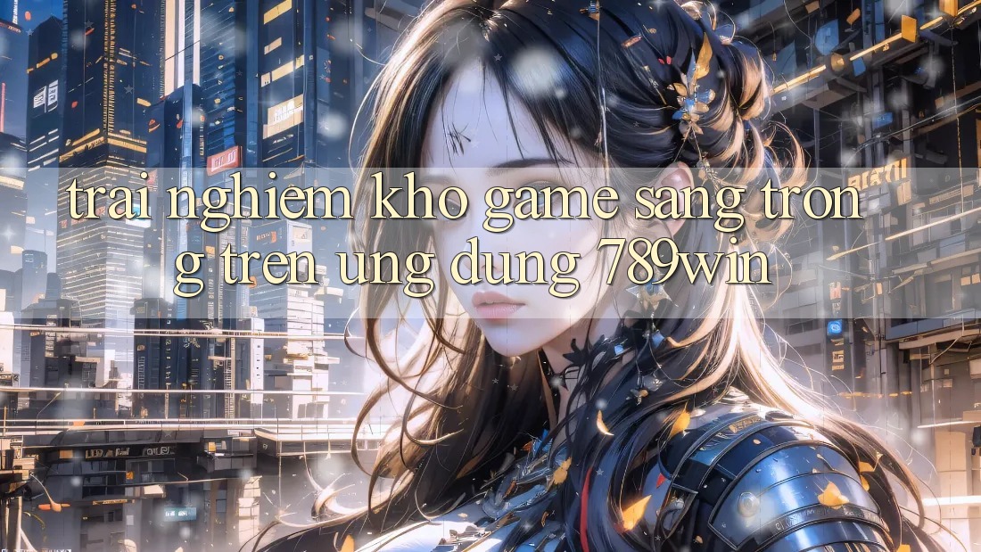 Trải nghiệm Kho Game Sang trọng Trên Ứng Dụng 789win