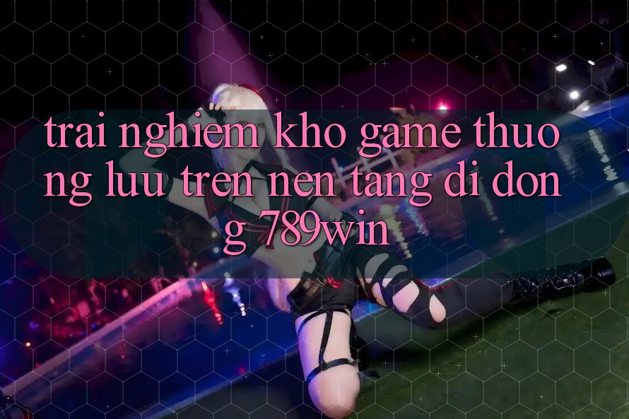 Trải nghiệm Kho Game Thượng lưu Trên Nền tảng di động 789win