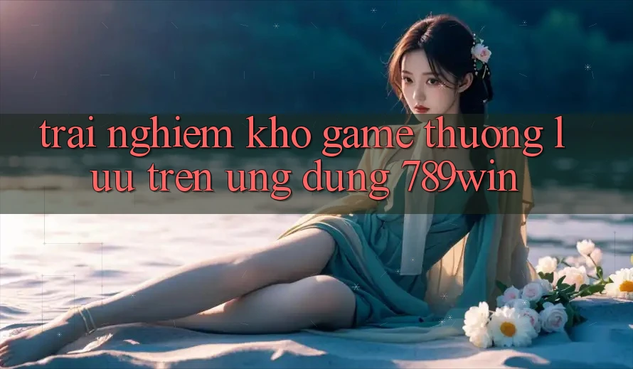 Trải nghiệm Kho Game Thượng lưu Trên Ứng Dụng 789win