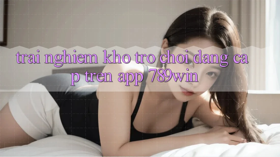 Trải nghiệm Kho Trò chơi Đẳng Cấp Trên App 789win