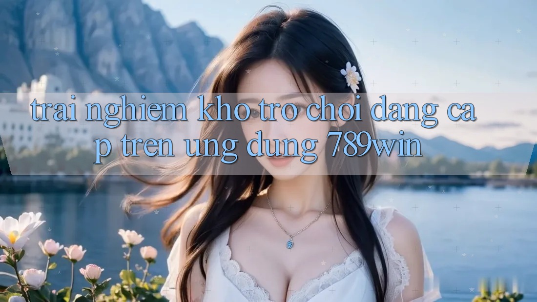 Trải nghiệm Kho Trò chơi Đẳng Cấp Trên Ứng dụng 789win