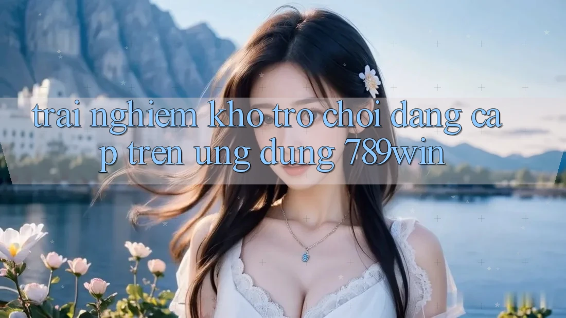 Trải nghiệm Kho Trò chơi Đẳng Cấp Trên Ứng Dụng 789win