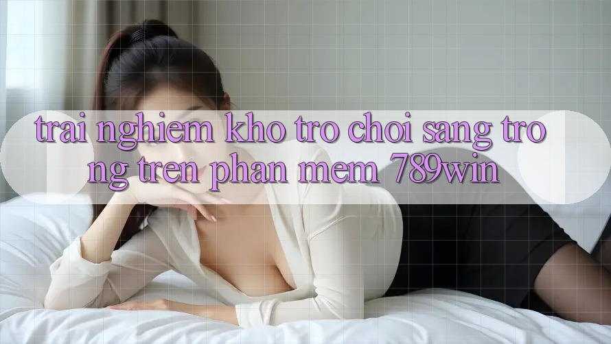 Trải nghiệm Kho Trò chơi Sang trọng Trên Phần mềm 789win