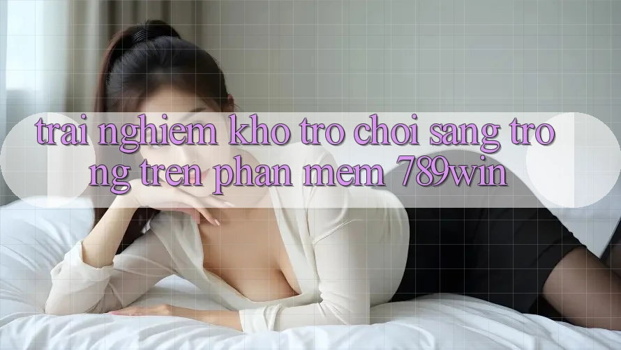 Trải nghiệm Kho Trò chơi Sang trọng Trên Phần mềm 789win