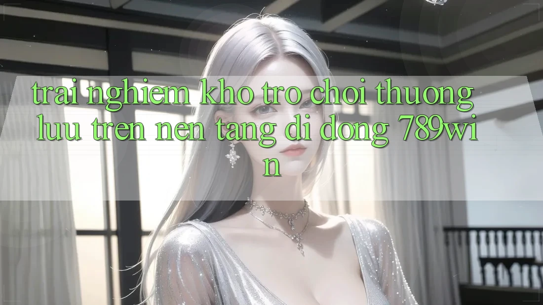 Trải nghiệm Kho Trò chơi Thượng lưu Trên Nền tảng di động 789win