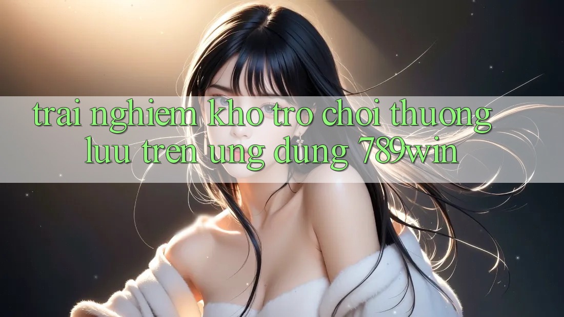Trải nghiệm Kho Trò chơi Thượng lưu Trên Ứng Dụng 789win