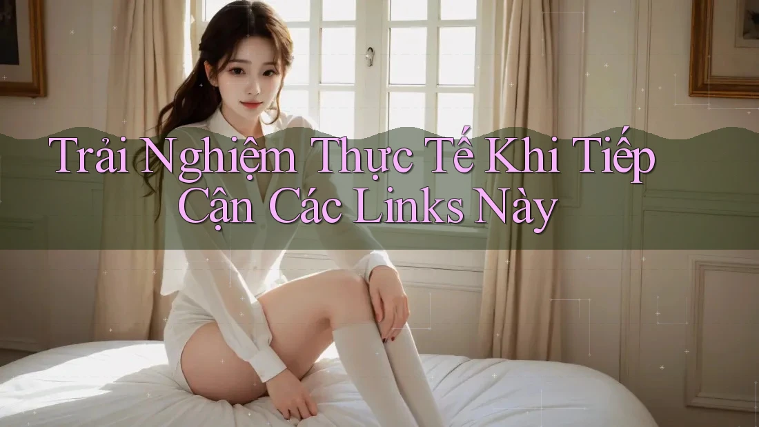Trải Nghiệm Thực Tế Khi Tiếp Cận Các Links Này