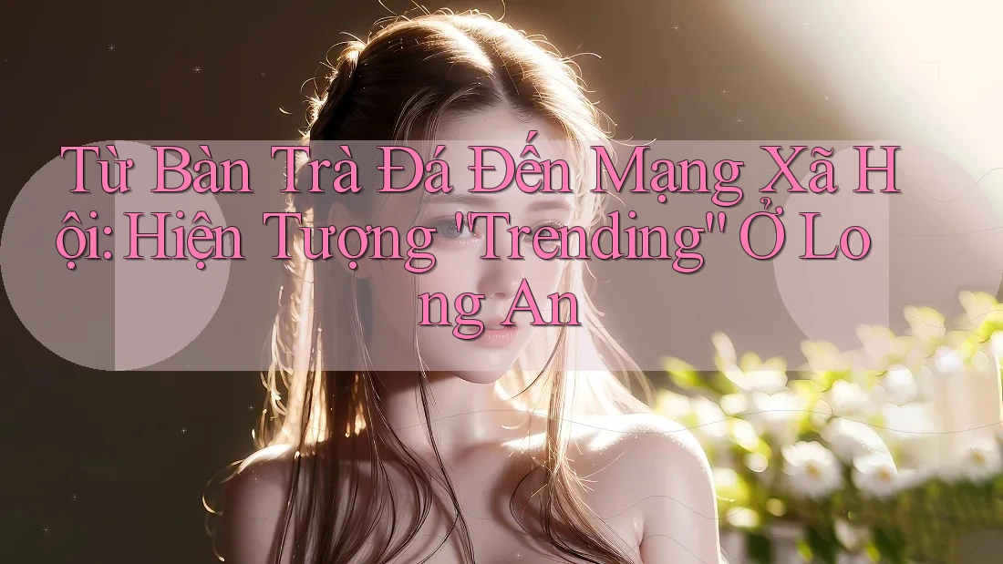 Từ Bàn Trà Đá Đến Mạng Xã Hội: Hiện Tượng “Trending” Ở Long An Từ Bàn Trà Đá Đến Mạng Xã Hội: Hiện Tượng “Trending” Ở Long An