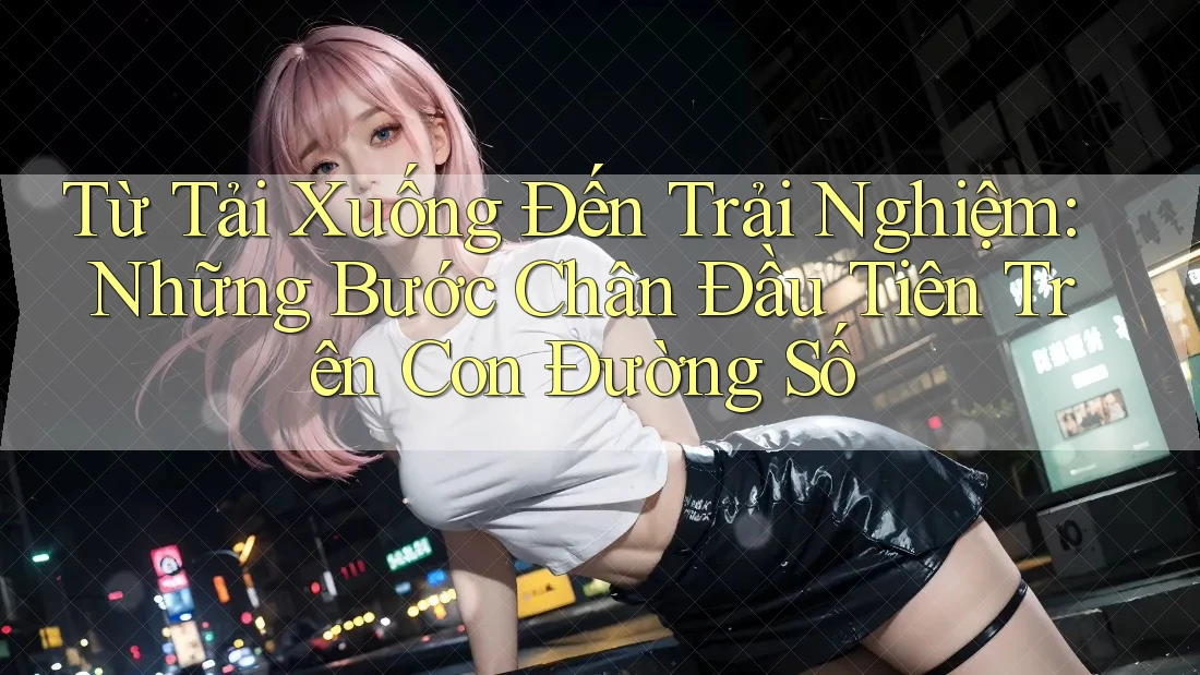 Từ Tải Xuống Đến Trải Nghiệm: Những Bước Chân Đầu Tiên Trên Con Đường Số