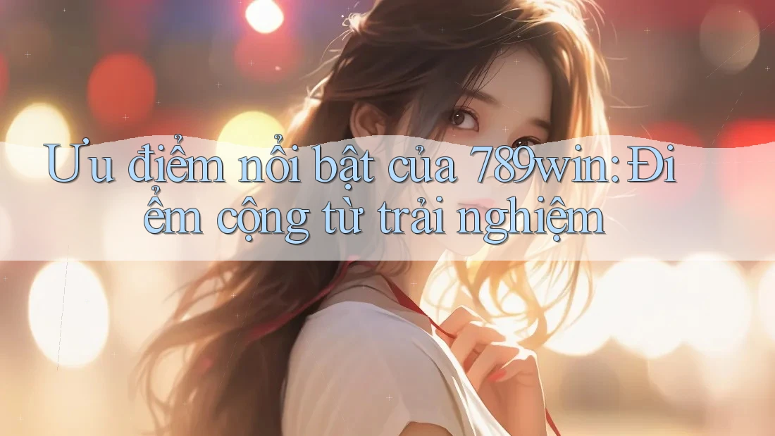 Ưu điểm nổi bật của 789win: Điểm cộng từ trải nghiệm
