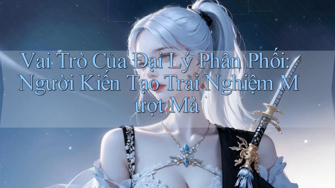 Vai Trò Của Đại Lý Phân Phối: Người Kiến Tạo Trải Nghiệm Mượt Mà