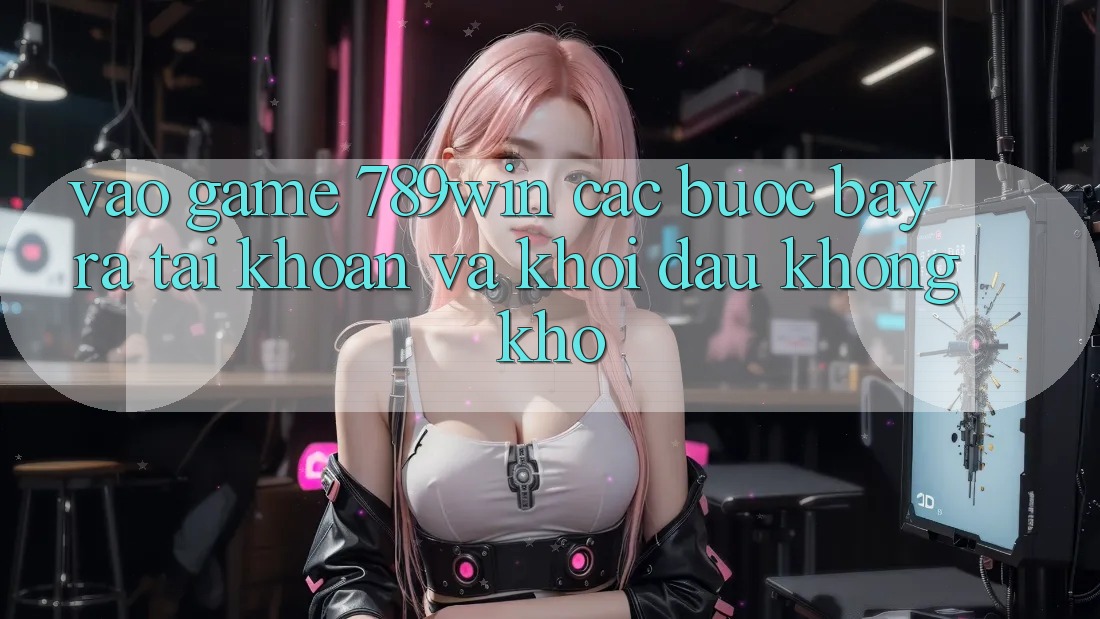 Vào Game 789win - Các Bước Bày ra tài khoản Và Khởi Đầu Không khó