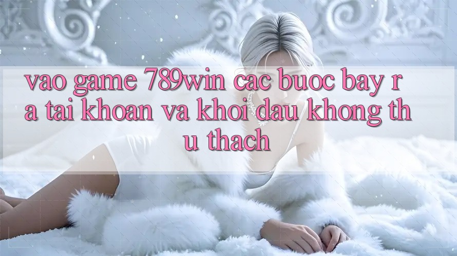Vào Game 789win - Các Bước Bày ra tài khoản Và Khởi Đầu Không thử thách