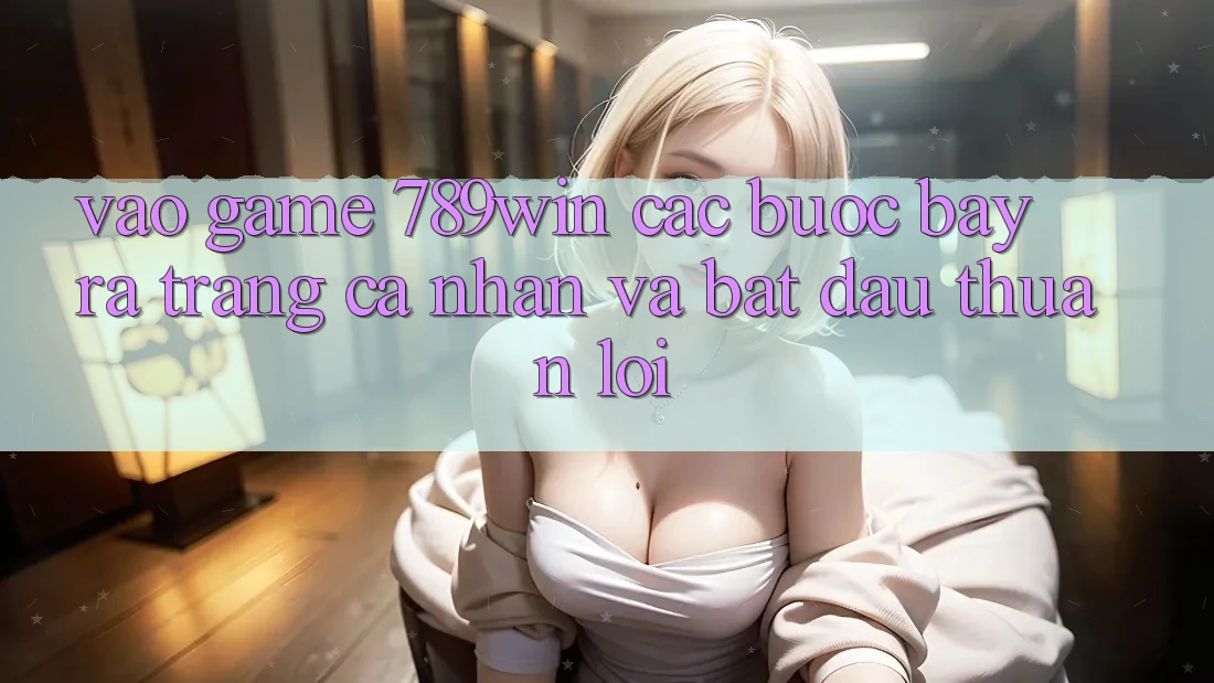 Vào Game 789win - Các Bước Bày ra trang cá nhân Và Bắt đầu Thuận Lợi