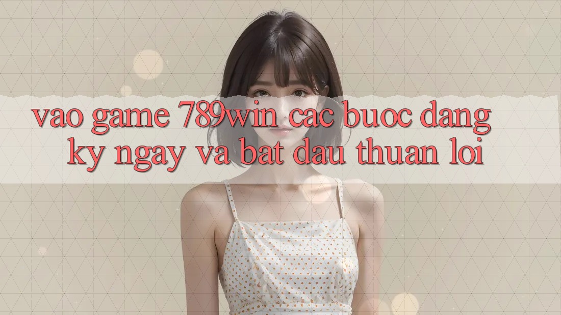 Vào Game 789win - Các bước Đăng ký ngay Và Bắt đầu Thuận Lợi