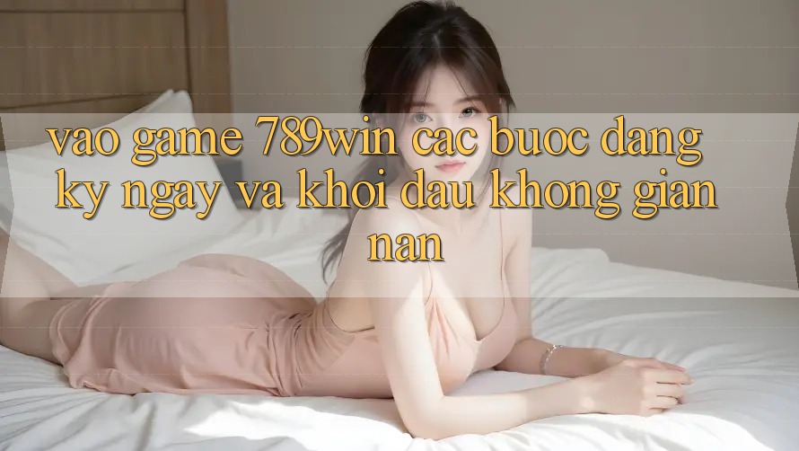 Vào Game 789win - Các Bước Đăng ký ngay Và Khởi Đầu Không gian nan