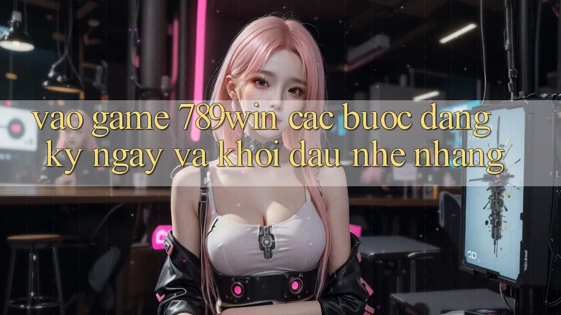 Vào Game 789win - Các Bước Đăng ký ngay Và Khởi Đầu Nhẹ nhàng