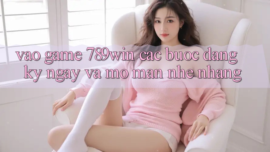 Vào Game 789win - Các Bước Đăng ký ngay Và Mở màn Nhẹ nhàng