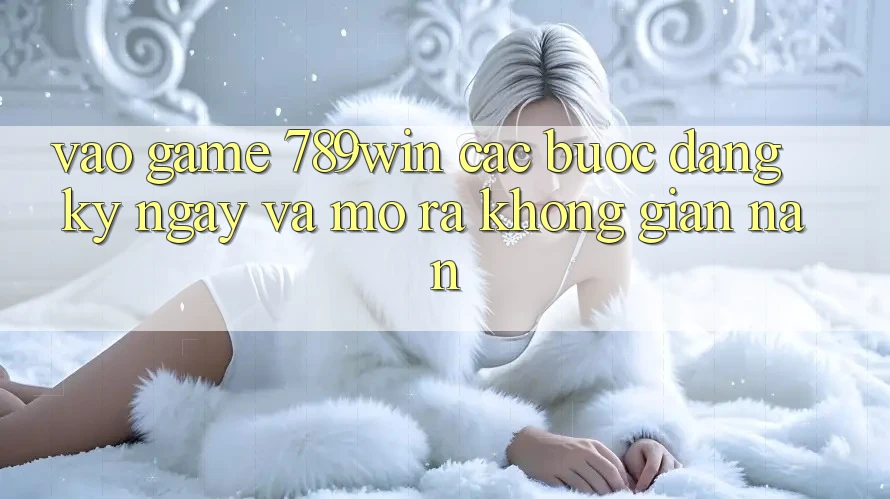 Vào Game 789win - Các Bước Đăng ký ngay Và Mở ra Không gian nan