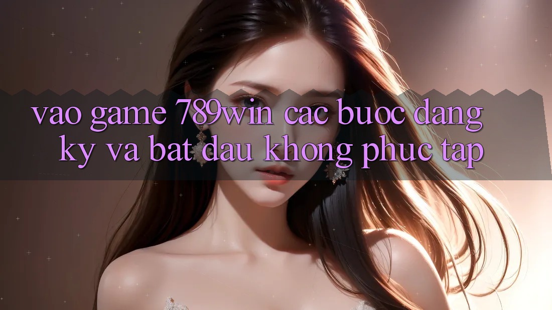 Vào Game 789win - Các Bước Đăng Ký Và Bắt đầu Không phức tạp