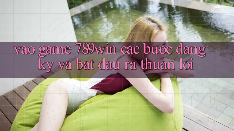 Vào Game 789win - Các Bước Đăng Ký Và Bắt đầu ra Thuận Lợi