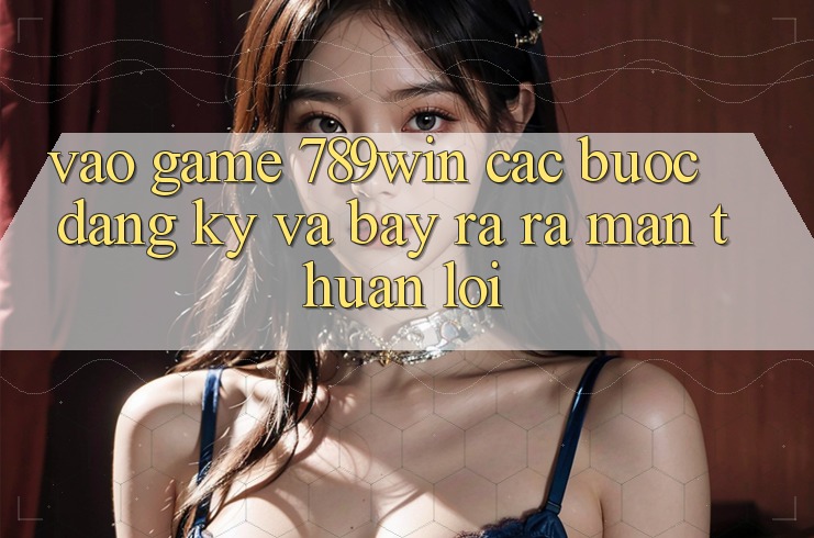 Vào Game 789win - Các Bước Đăng Ký Và Bày ra ra màn Thuận Lợi
