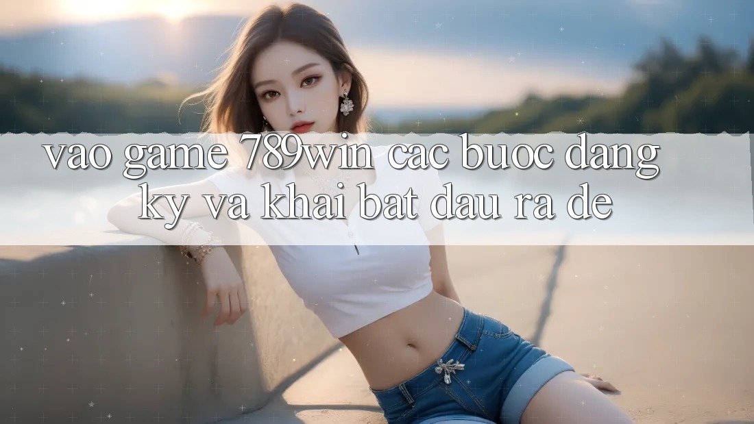 Vào Game 789win - Các Bước Đăng Ký Và Khai bắt đầu ra Dễ