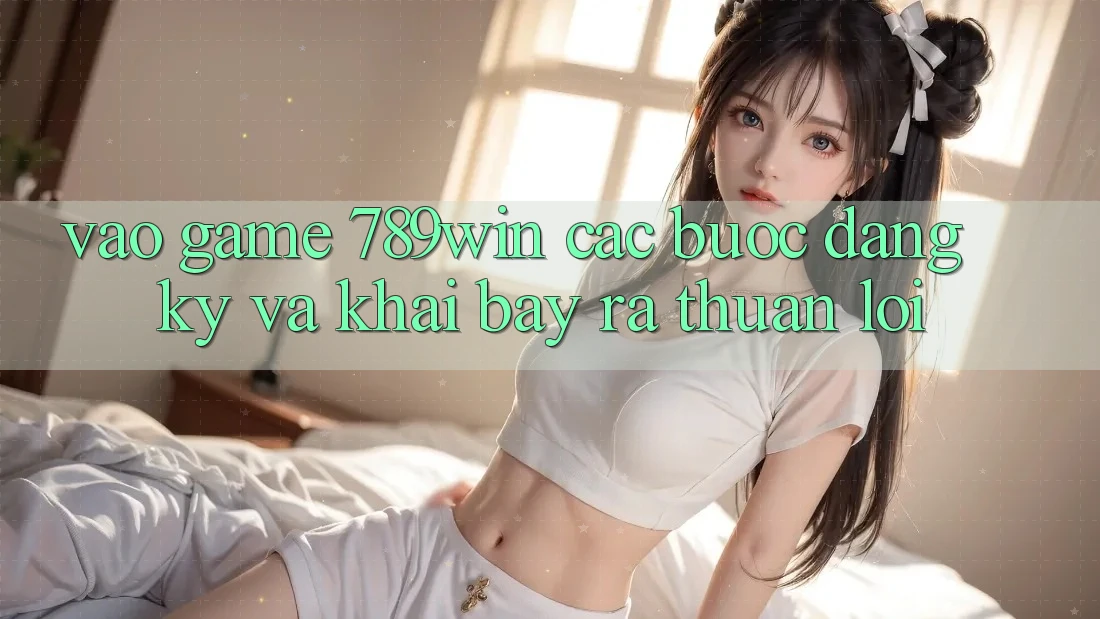 Vào Game 789win - Các Bước Đăng Ký Và Khai bày ra Thuận Lợi