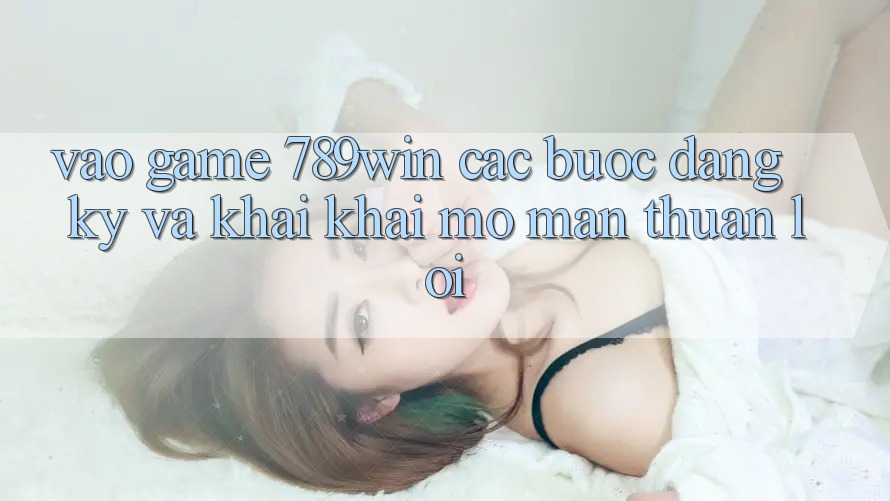 Vào Game 789win - Các Bước Đăng Ký Và Khai khai mở màn Thuận lợi