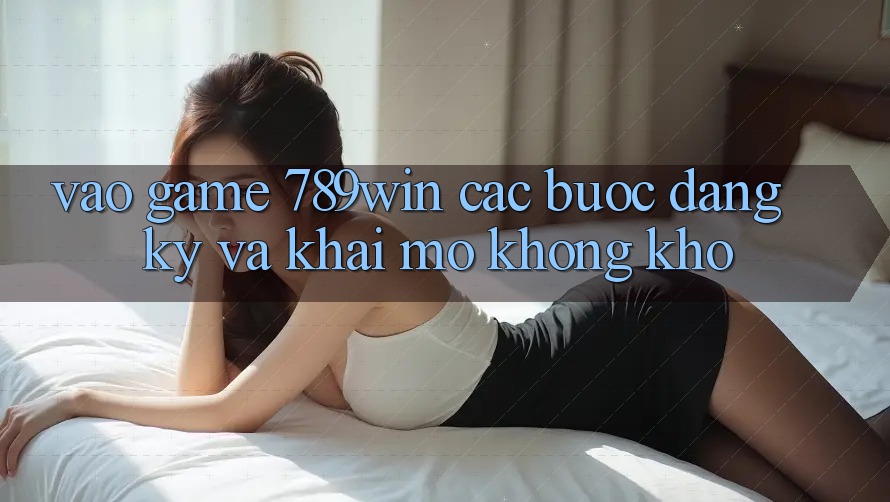 Vào Game 789win - Các Bước Đăng Ký Và Khai mở Không khó