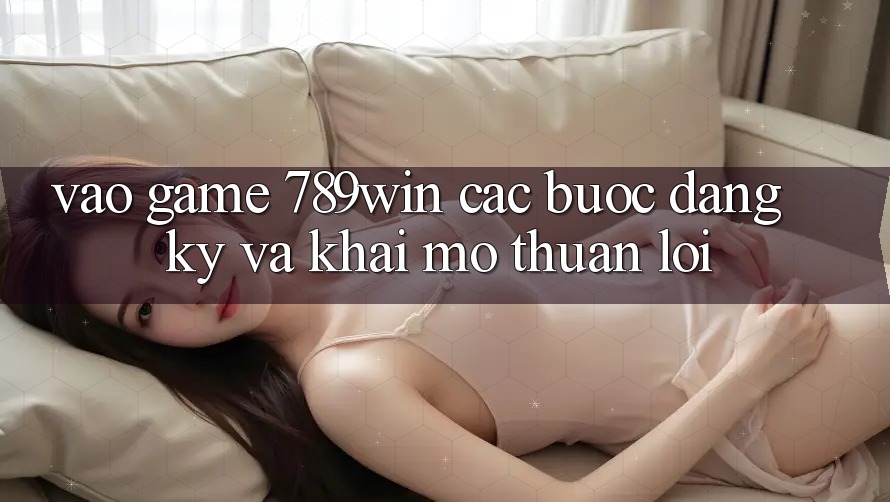 Vào Game 789win - Các Bước Đăng Ký Và Khai mở Thuận Lợi