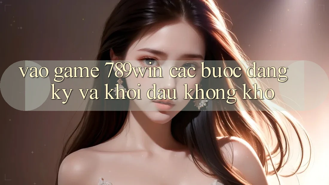 Vào Game 789win - Các Bước Đăng Ký Và Khởi đầu Không khó