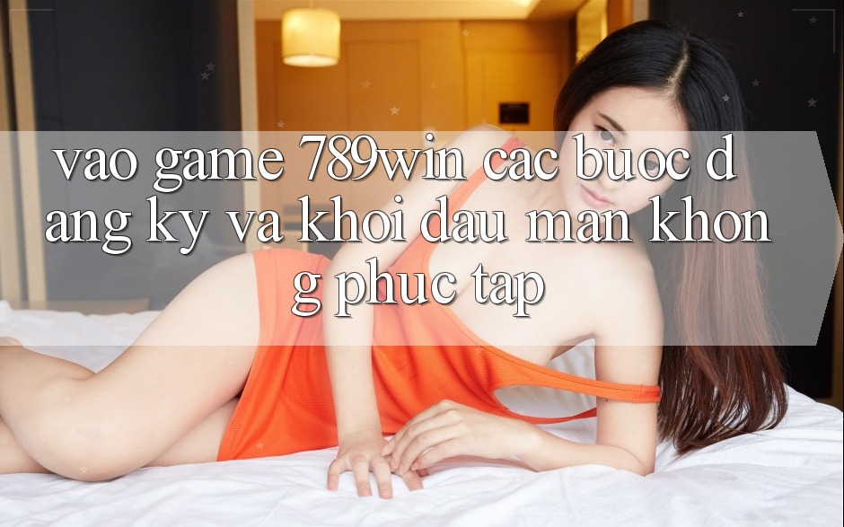 Vào Game 789win - Các Bước Đăng Ký Và Khởi đầu màn Không phức tạp