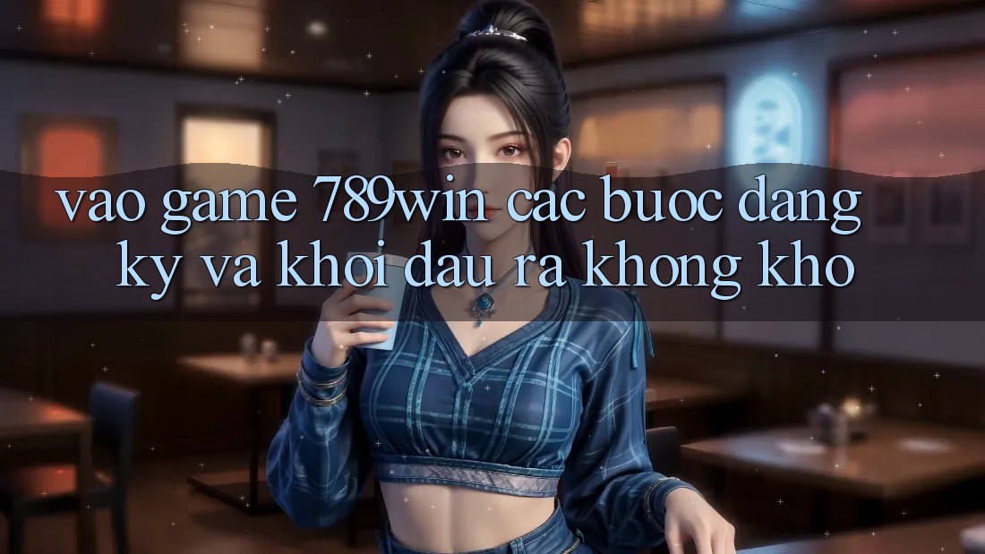Vào Game 789win - Các Bước Đăng Ký Và Khởi đầu ra Không khó