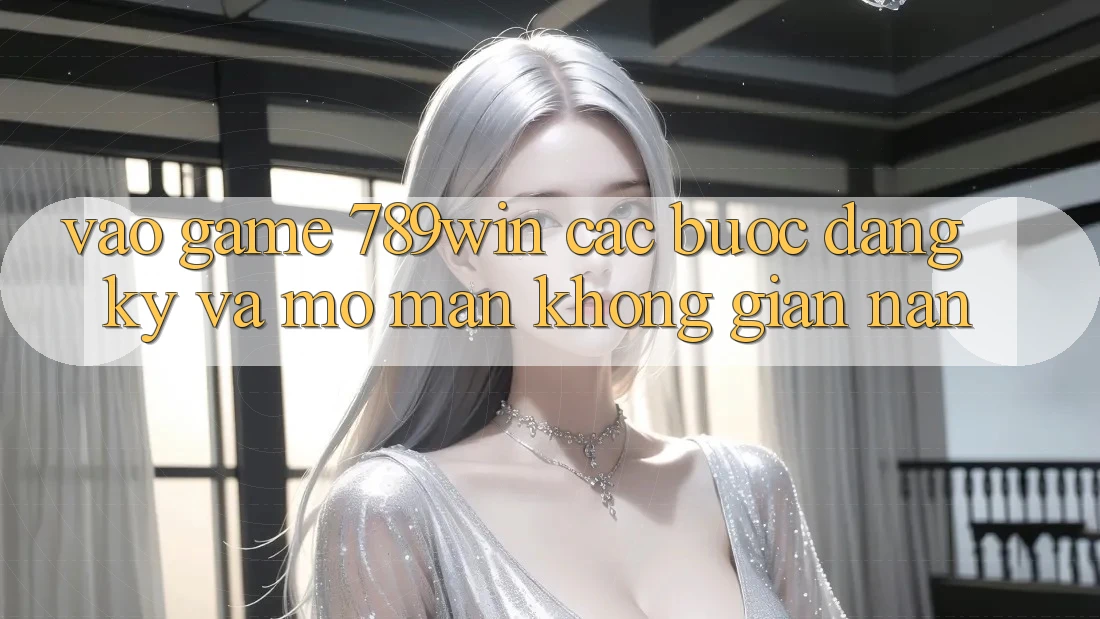 Vào Game 789win - Các Bước Đăng Ký Và Mở màn Không gian nan