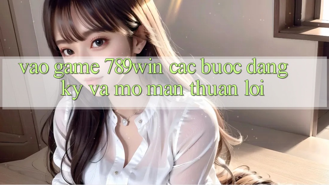 Vào Game 789win - Các Bước Đăng Ký Và Mở màn Thuận Lợi