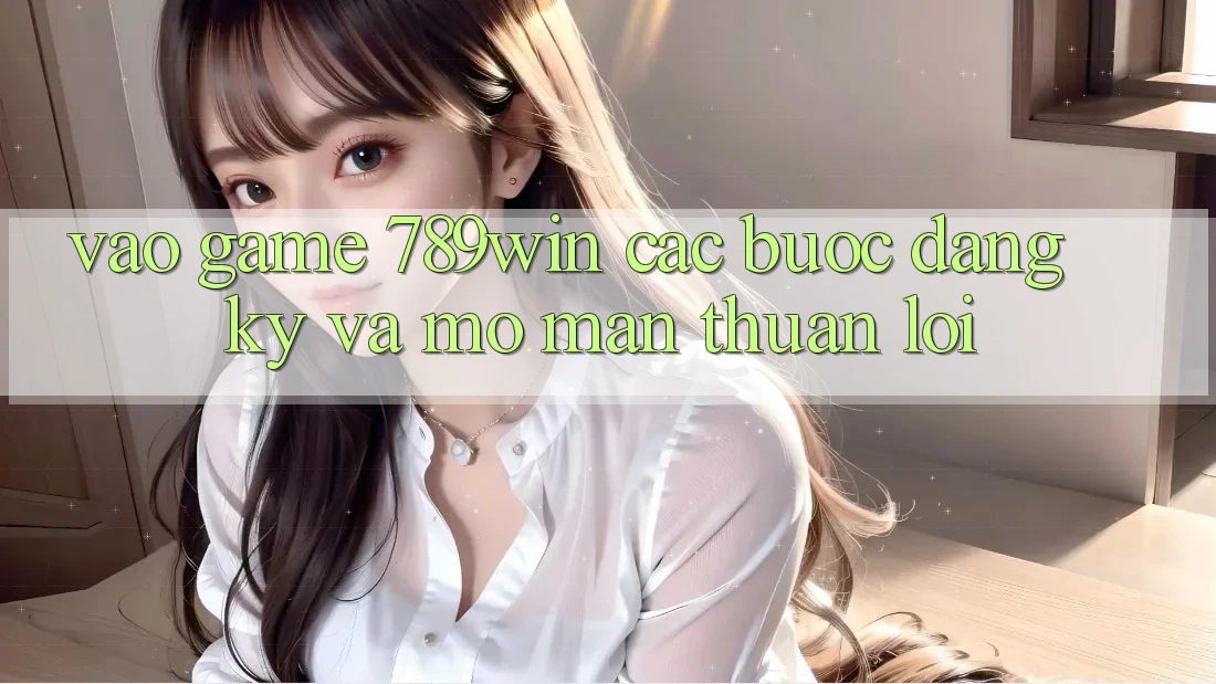Vào Game 789win - Các Bước Đăng Ký Và Mở màn Thuận Lợi
