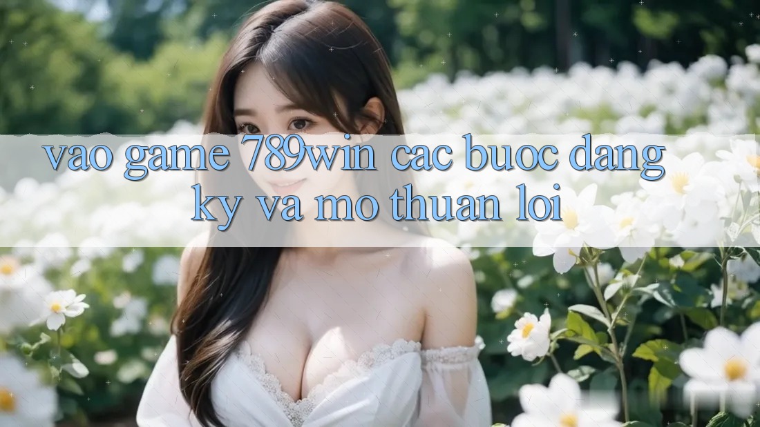 Vào Game 789win - Các Bước Đăng Ký Và Mở Thuận lợi