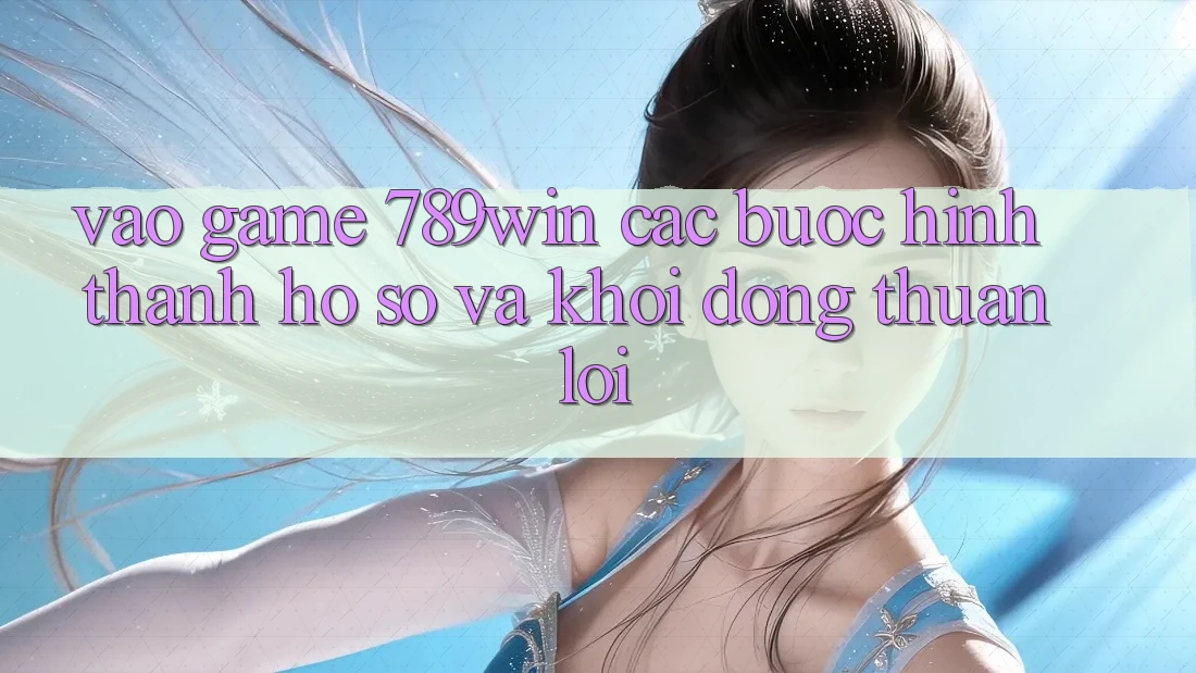 Vào Game 789win - Các Bước Hình thành hồ sơ Và Khởi động Thuận Lợi