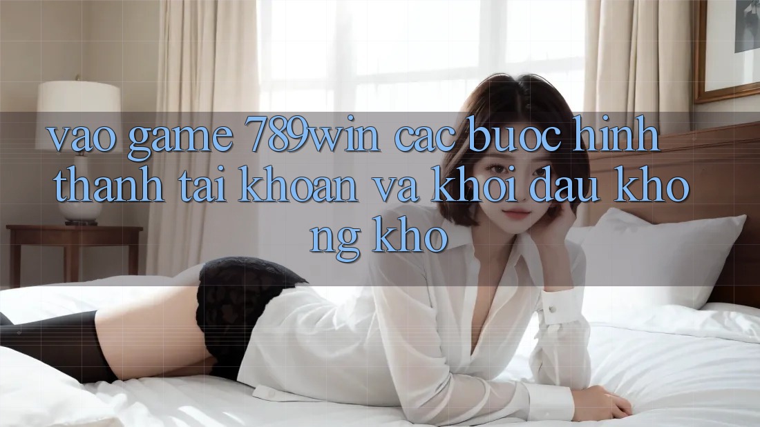 Vào Game 789win - Các Bước Hình thành tài khoản Và Khởi Đầu Không khó
