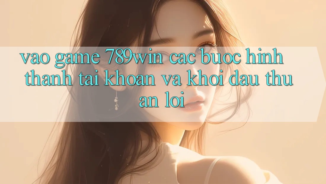 Vào Game 789win - Các bước Hình thành tài khoản Và Khởi Đầu Thuận Lợi
